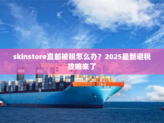 skinstore直邮被税怎么办？2025最新避税攻略来了