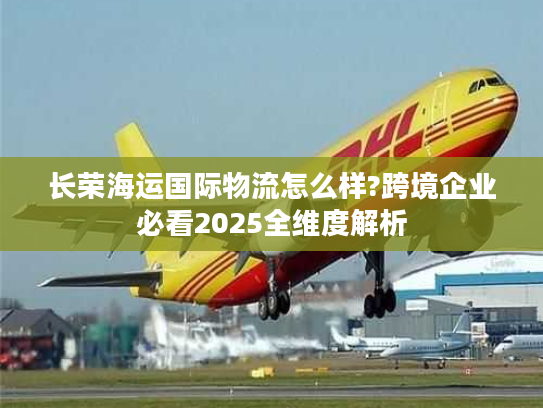 长荣海运国际物流怎么样?跨境企业必看2025全维度解析