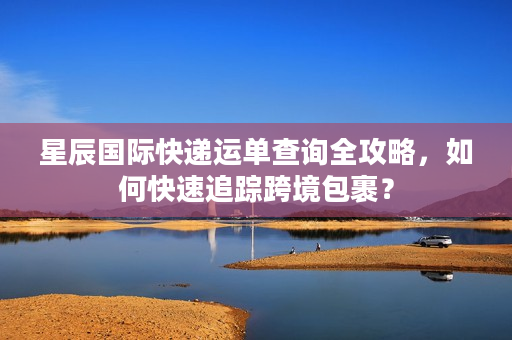 星辰国际快递运单查询全攻略，如何快速追踪跨境包裹？