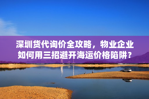 深圳货代询价全攻略，物业企业如何用三招避开海运价格陷阱？