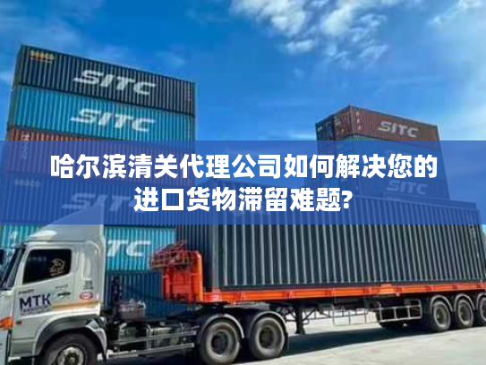 哈尔滨清关代理公司如何解决您的进口货物滞留难题?