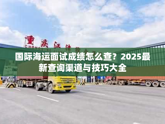国际海运面试成绩怎么查?2025最新查询渠道与技巧大全 国际海运面试成绩怎么查?2025最新查询渠道与技巧大全