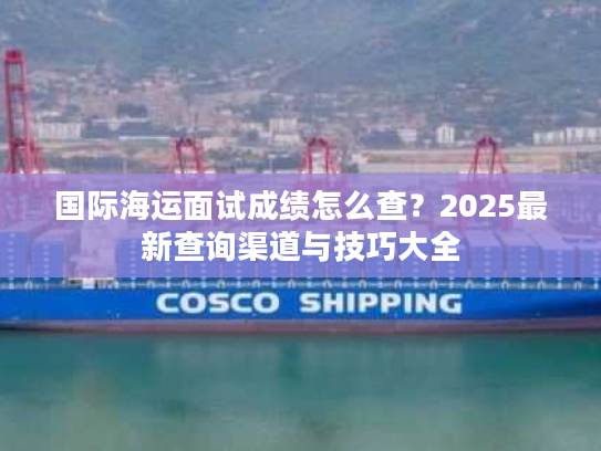 国际海运面试成绩怎么查?2025最新查询渠道与技巧大全 国际海运面试成绩怎么查?2025最新查询渠道与技巧大全