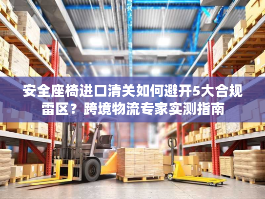 安全座椅进口清关如何避开5大合规雷区？跨境物流专家实测指南