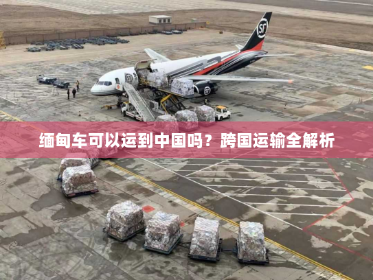缅甸车可以运到中国吗？跨国运输全解析