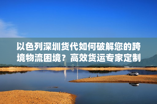 以色列深圳货代如何破解您的跨境物流困境？高效货运专家定制方案