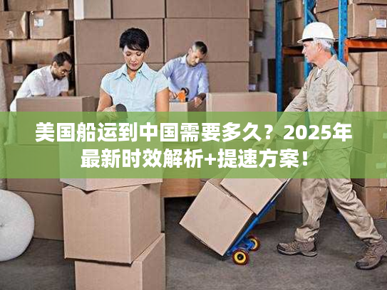 美国船运到中国需要多久？2025年最新时效解析+提速方案！