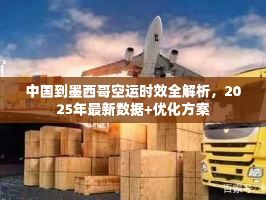 中国到墨西哥空运时效全解析，2025年最新数据+优化方案