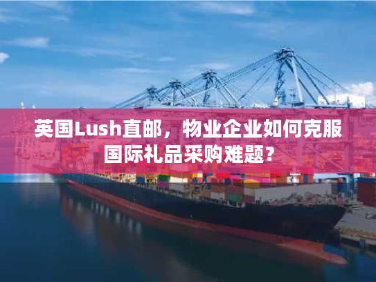 英国Lush直邮，物业企业如何克服国际礼品采购难题？