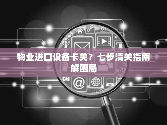 物业进口设备卡关？七步清关指南解困局