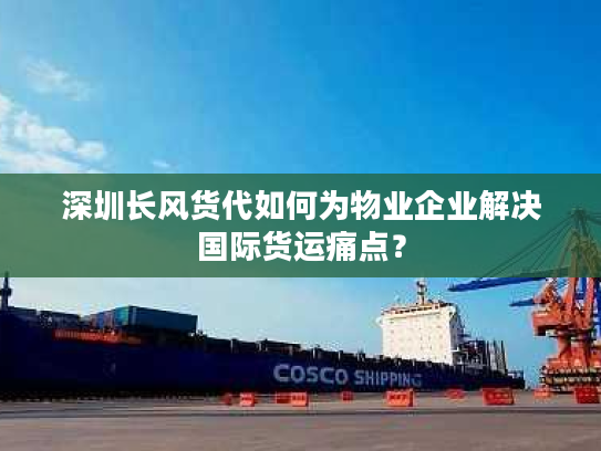 深圳长风货代如何为物业企业解决国际货运痛点？