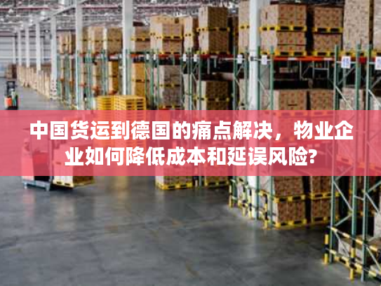 中国货运到德国的痛点解决，物业企业如何降低成本和延误风险?
