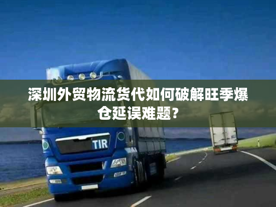 深圳外贸物流货代如何破解旺季爆仓延误难题？