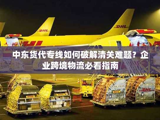 中东货代专线如何破解清关难题？企业跨境物流必看指南