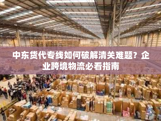 中东货代专线如何破解清关难题？企业跨境物流必看指南