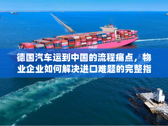 德国汽车运到中国的流程痛点，物业企业如何解决进口难题的完整指南