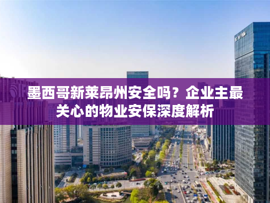 墨西哥新莱昂州安全吗?企业主最关心的物业安保深度解析 墨西哥新莱昂州安全吗?企业主最关心的物业安保深度解析