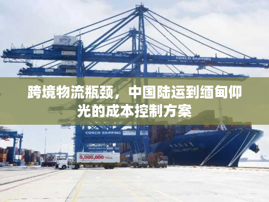跨境物流瓶颈，中国陆运到缅甸仰光的成本控制方案
