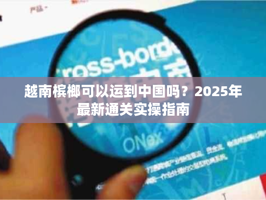 越南槟榔可以运到中国吗?2025年最新通关实操指南 越南槟榔可以运到中国吗?2025年最新通关实操指南