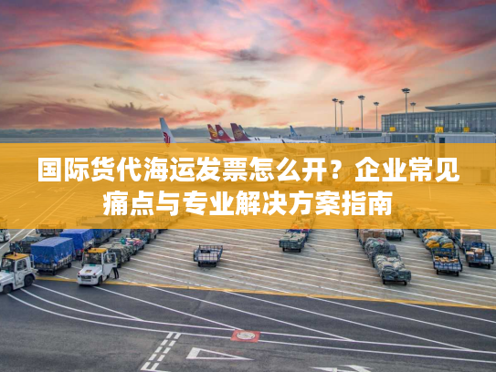 国际货代海运发票怎么开？企业常见痛点与专业解决方案指南