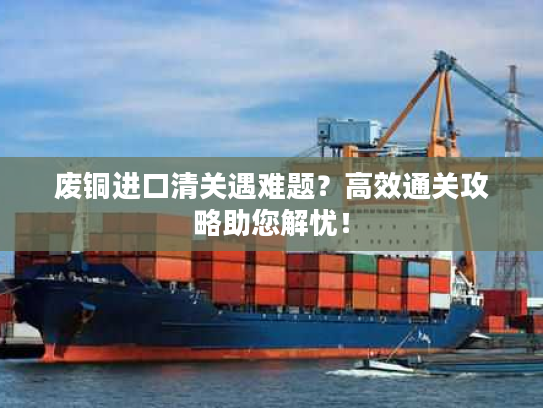 废铜进口清关遇难题？高效通关攻略助您解忧！