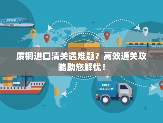 废铜进口清关遇难题？高效通关攻略助您解忧！