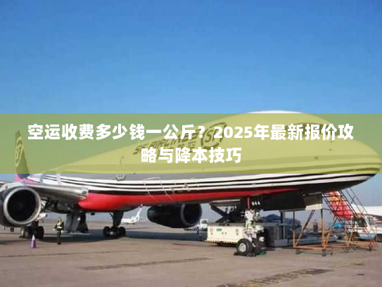 空运收费多少钱一公斤？2025年最新报价攻略与降本技巧