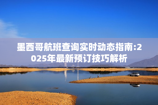 墨西哥航班查询实时动态指南:2025年最新预订技巧解析