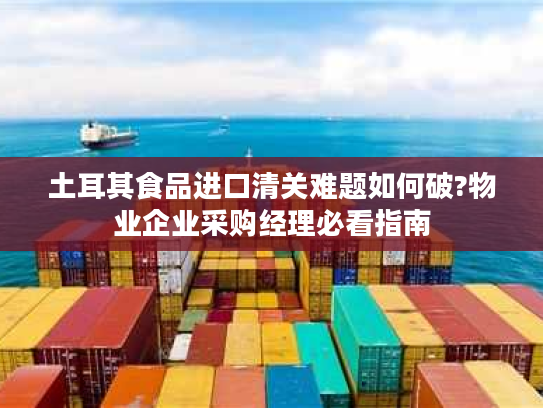 土耳其食品进口清关难题如何破?物业企业采购经理必看指南