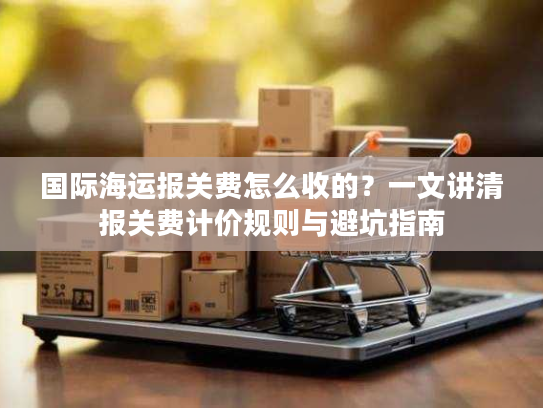 国际海运报关费怎么收的？一文讲清报关费计价规则与避坑指南