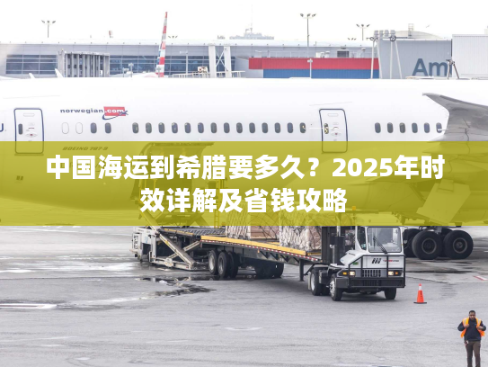 中国海运到希腊要多久？2025年时效详解及省钱攻略