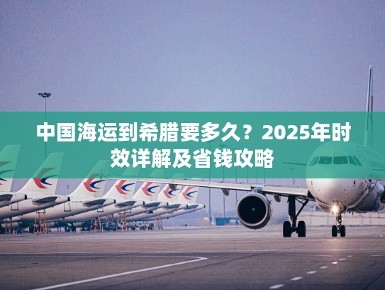中国海运到希腊要多久？2025年时效详解及省钱攻略