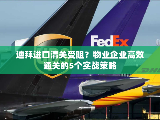 迪拜进口清关受阻？物业企业高效通关的5个实战策略