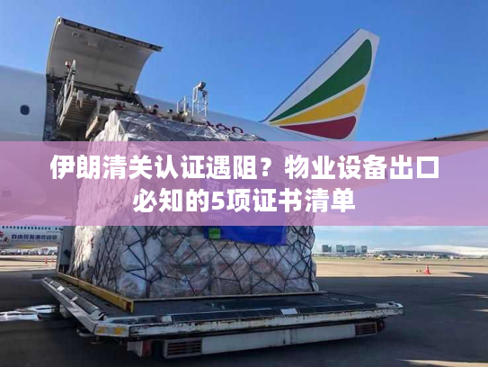 伊朗清关认证遇阻？物业设备出口必知的5项证书清单