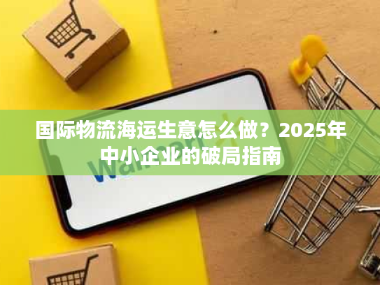 国际物流海运生意怎么做？2025年中小企业的破局指南