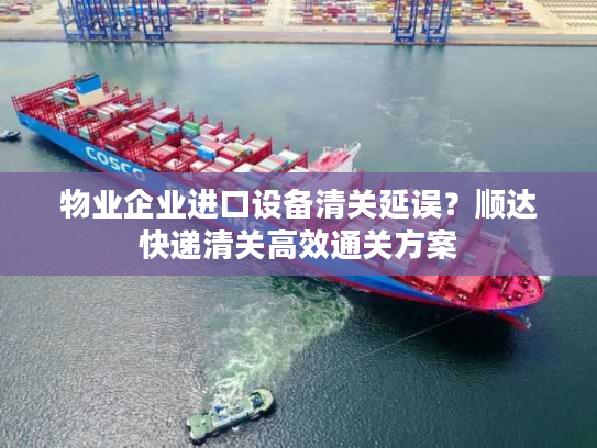 物业企业进口设备清关延误？顺达快递清关高效通关方案