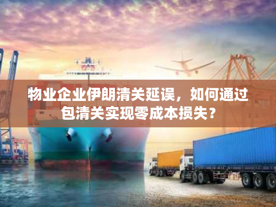 物业企业伊朗清关延误，如何通过包清关实现零成本损失？