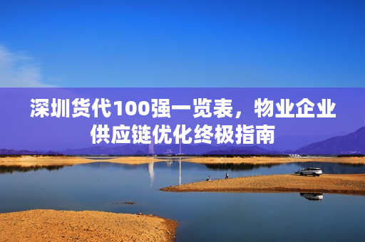 深圳货代100强一览表,物业企业供应链优化终极指南 深圳货代100强一览表,物业企业供应链优化终极指南