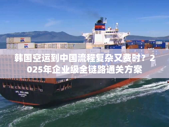 韩国空运到中国流程复杂又费时？2025年企业级全链路通关方案
