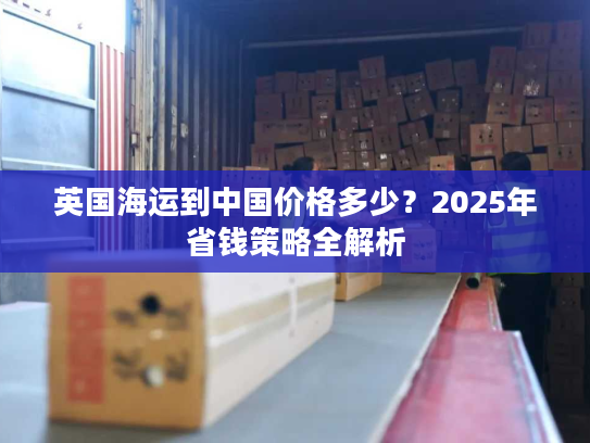 英国海运到中国价格多少?2025年省钱策略全解析 英国海运到中国价格多少?2025年省钱策略全解析