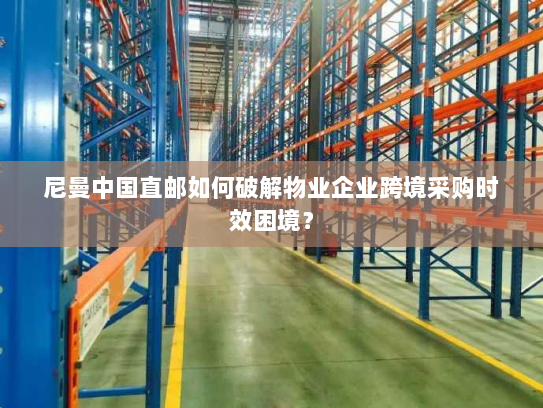 尼曼中国直邮如何破解物业企业跨境采购时效困境？