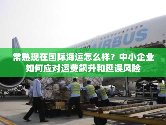 常熟现在国际海运怎么样？中小企业如何应对运费飙升和延误风险