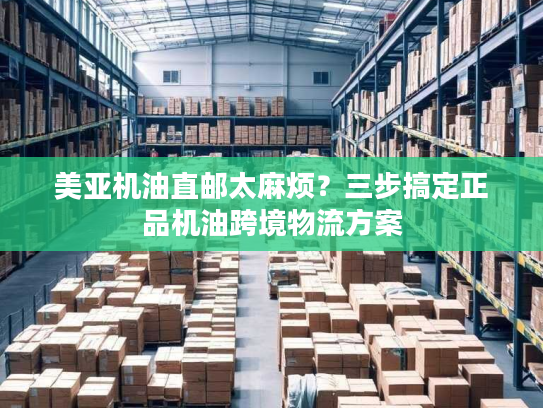 美亚机油直邮太麻烦？三步搞定正品机油跨境物流方案