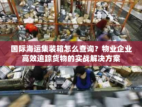国际海运集装箱怎么查询？物业企业高效追踪货物的实战解决方案