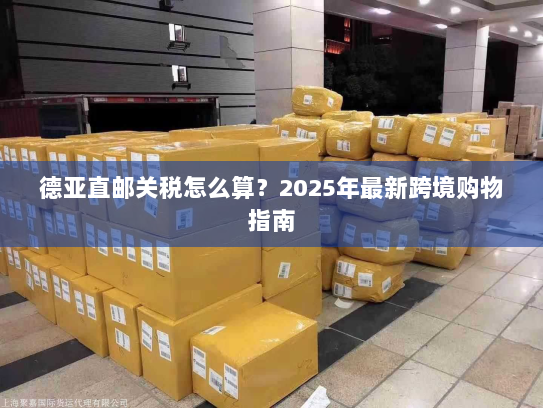 德亚直邮关税怎么算？2025年最新跨境购物指南
