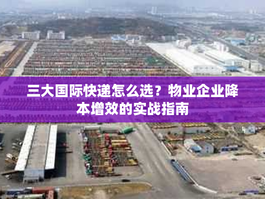 三大国际快递怎么选？物业企业降本增效的实战指南