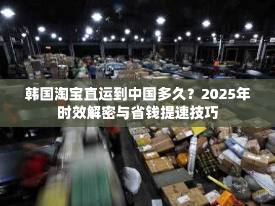 韩国淘宝直运到中国多久？2025年时效解密与省钱提速技巧