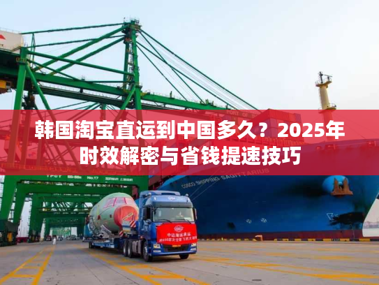 韩国淘宝直运到中国多久？2025年时效解密与省钱提速技巧