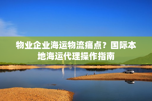 物业企业海运物流痛点？国际本地海运代理操作指南