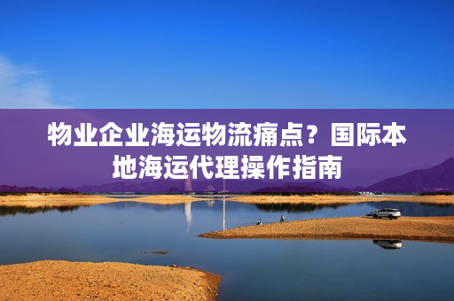 物业企业海运物流痛点？国际本地海运代理操作指南